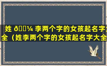 姓 🐼 李两个字的女孩起名字大全（姓李两个字的女孩起名字大全三个字）